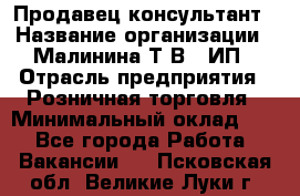 Продавец-консультант › Название организации ­ Малинина Т.В., ИП › Отрасль предприятия ­ Розничная торговля › Минимальный оклад ­ 1 - Все города Работа » Вакансии   . Псковская обл.,Великие Луки г.